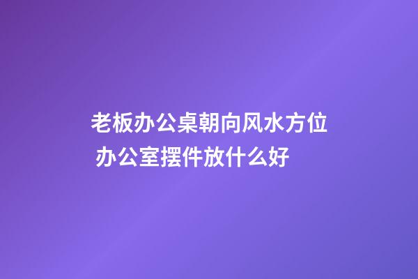 老板办公桌朝向风水方位 办公室摆件放什么好